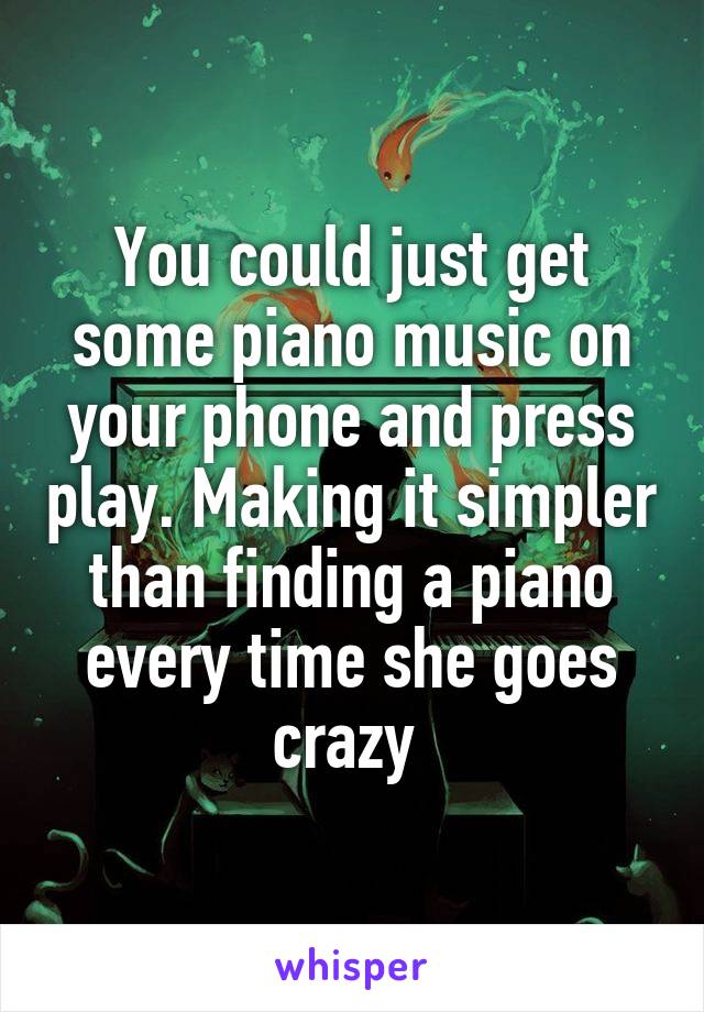 You could just get some piano music on your phone and press play. Making it simpler than finding a piano every time she goes crazy 