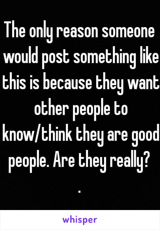 The only reason someone would post something like this is because they want other people to know/think they are good people. Are they really? 
.