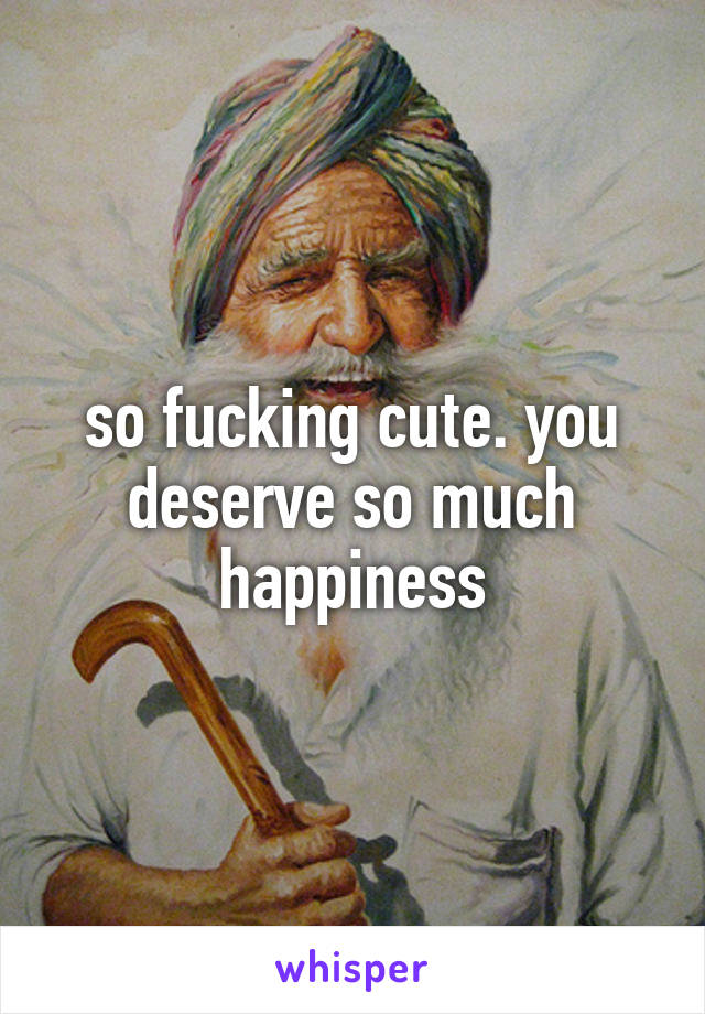 so fucking cute. you deserve so much happiness