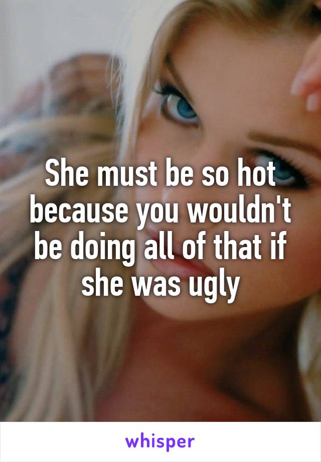 She must be so hot because you wouldn't be doing all of that if she was ugly