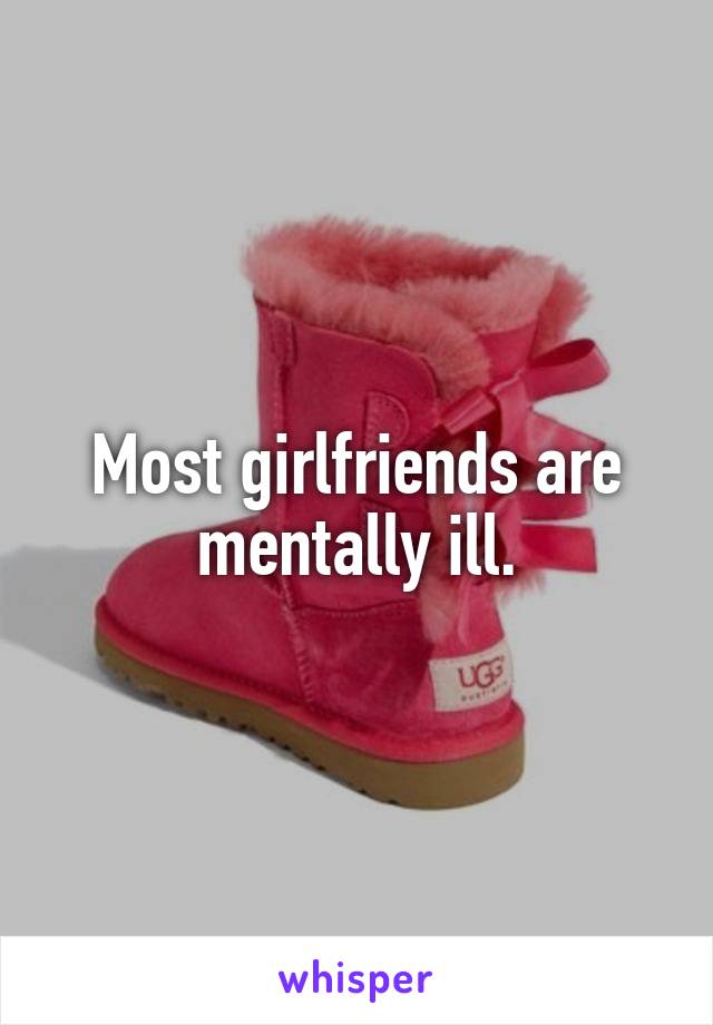 Most girlfriends are mentally ill.