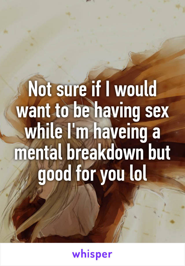 Not sure if I would want to be having sex while I'm haveing a mental breakdown but good for you lol