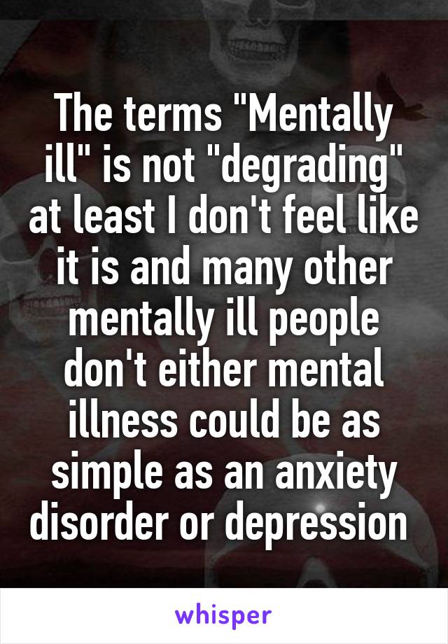 The terms "Mentally ill" is not "degrading" at least I don't feel like it is and many other mentally ill people don't either mental illness could be as simple as an anxiety disorder or depression 