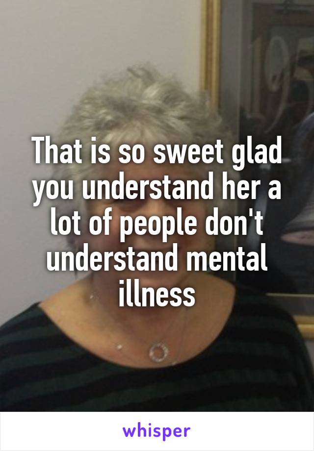 That is so sweet glad you understand her a lot of people don't understand mental illness