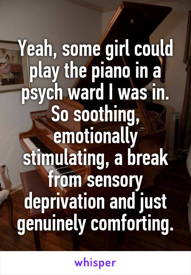 Yeah, some girl could play the piano in a psych ward I was in. So soothing, emotionally stimulating, a break from sensory deprivation and just genuinely comforting.