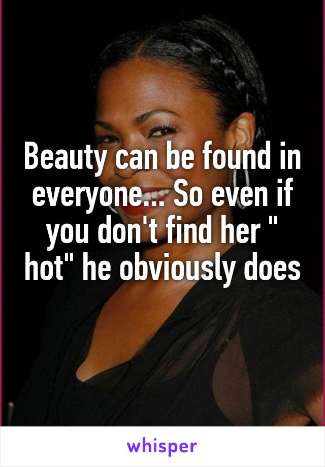 Beauty can be found in everyone... So even if you don't find her " hot" he obviously does 