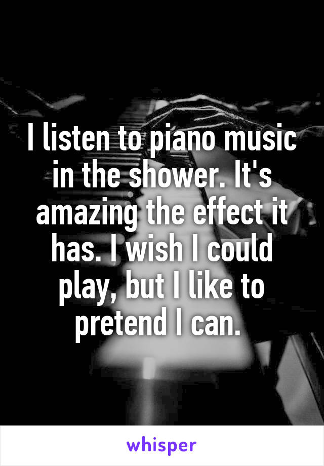 I listen to piano music in the shower. It's amazing the effect it has. I wish I could play, but I like to pretend I can. 