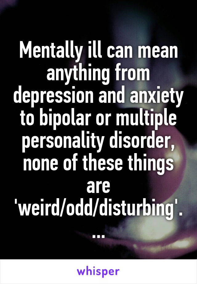 Mentally ill can mean anything from depression and anxiety to bipolar or multiple personality disorder, none of these things are 'weird/odd/disturbing'....