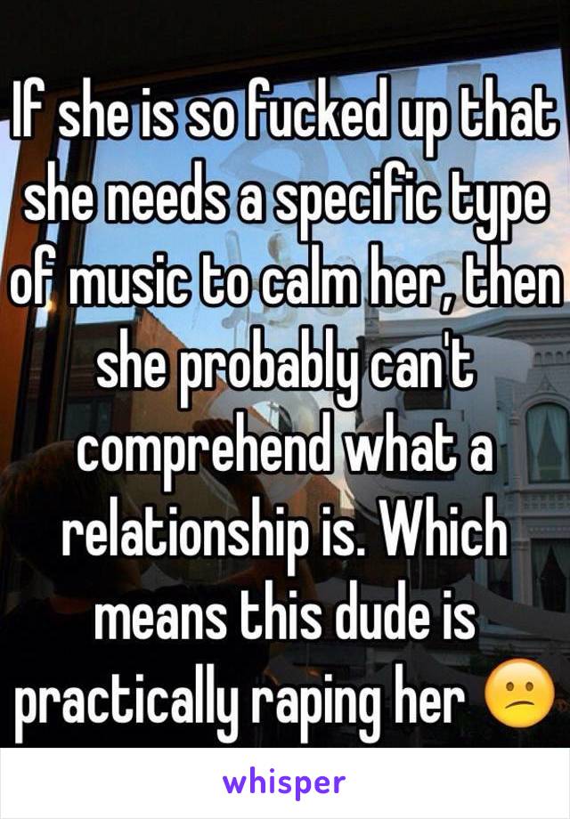 If she is so fucked up that she needs a specific type of music to calm her, then she probably can't comprehend what a relationship is. Which means this dude is practically raping her 😕