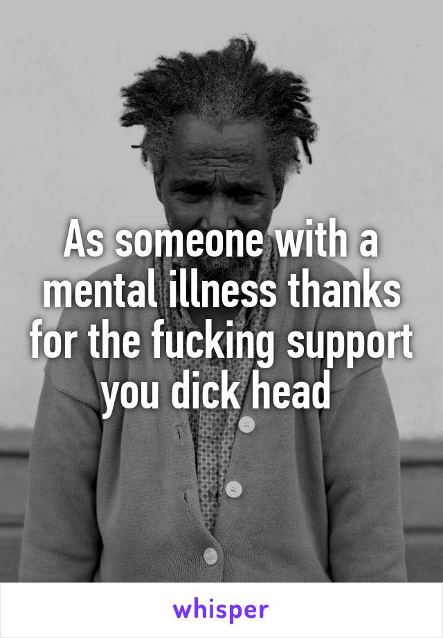 As someone with a mental illness thanks for the fucking support you dick head 