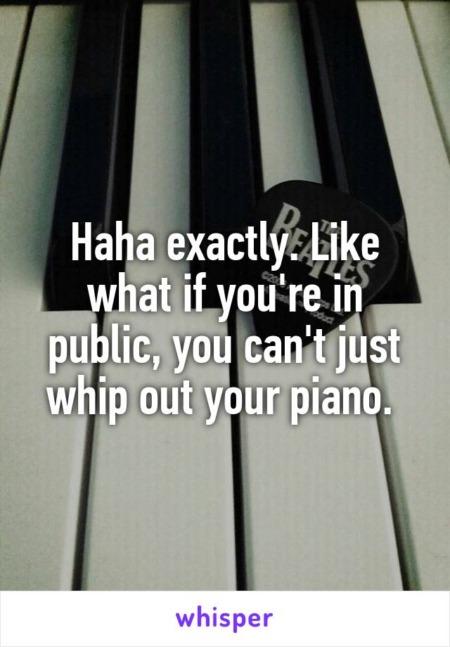 Haha exactly. Like what if you're in public, you can't just whip out your piano. 