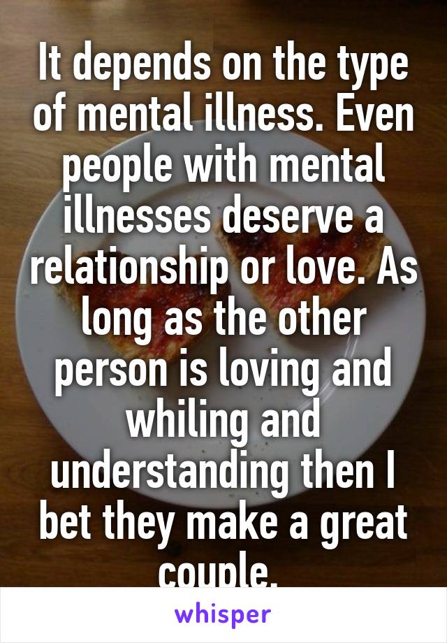 It depends on the type of mental illness. Even people with mental illnesses deserve a relationship or love. As long as the other person is loving and whiling and understanding then I bet they make a great couple. 