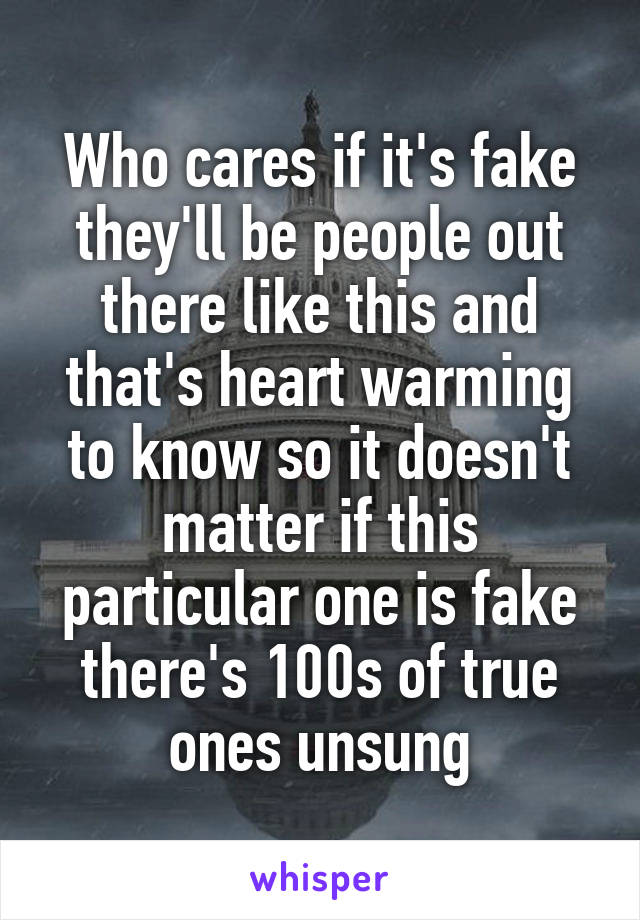 Who cares if it's fake they'll be people out there like this and that's heart warming to know so it doesn't matter if this particular one is fake there's 100s of true ones unsung