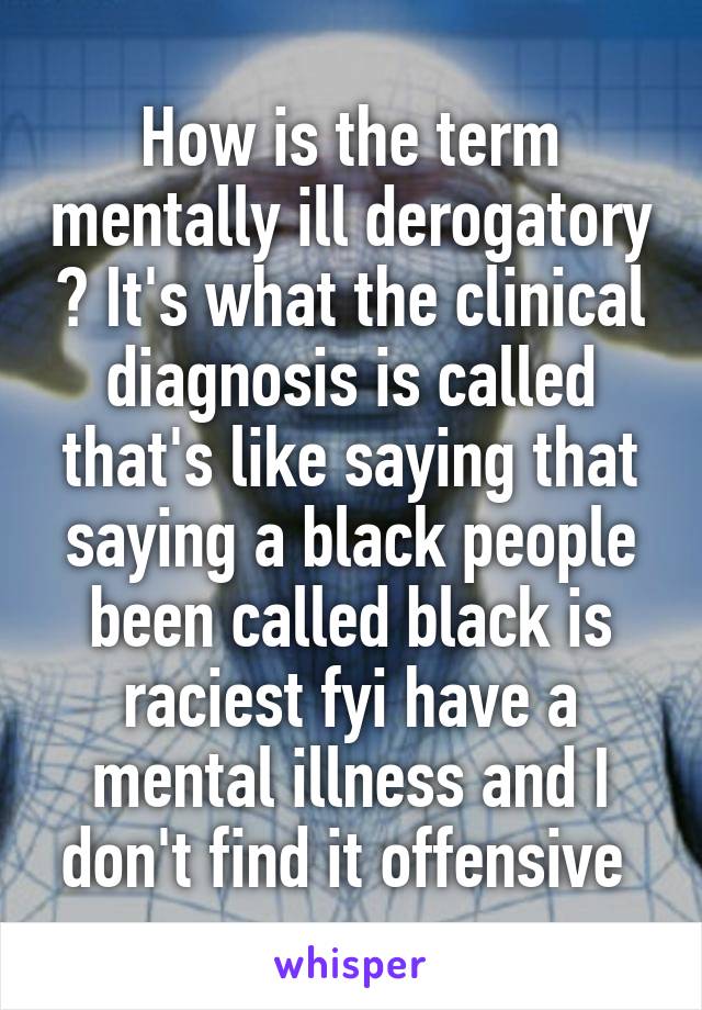 How is the term mentally ill derogatory ? It's what the clinical diagnosis is called that's like saying that saying a black people been called black is raciest fyi have a mental illness and I don't find it offensive 