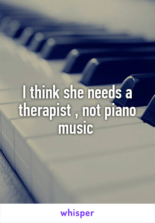 I think she needs a therapist , not piano music 