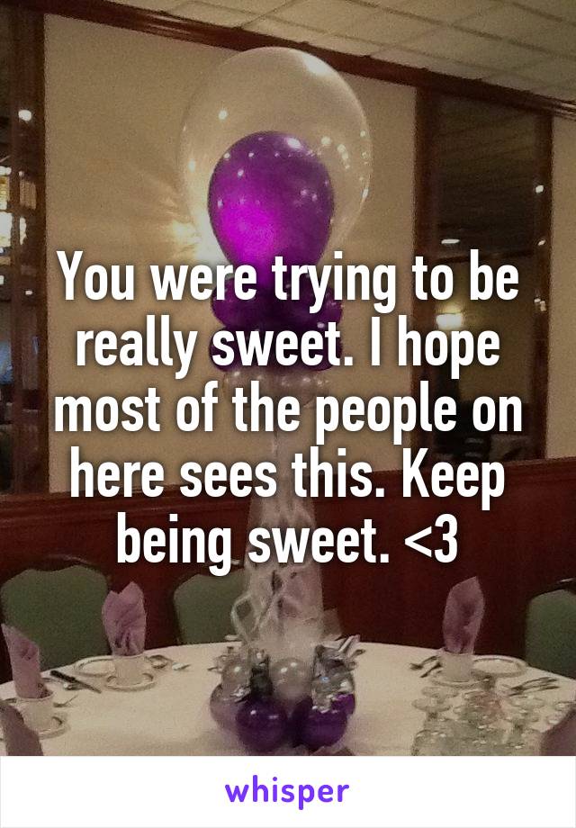 You were trying to be really sweet. I hope most of the people on here sees this. Keep being sweet. <3