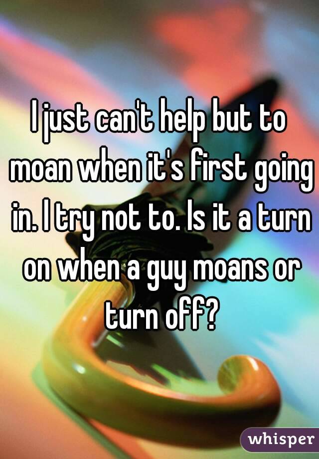 I just can't help but to moan when it's first going in. I try not to. Is it a turn on when a guy moans or turn off?