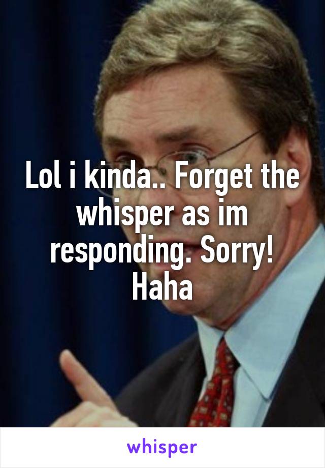 Lol i kinda.. Forget the whisper as im responding. Sorry! Haha