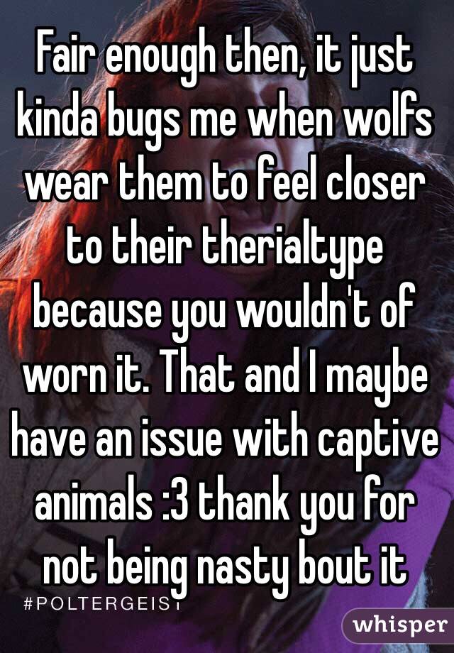 Fair enough then, it just kinda bugs me when wolfs wear them to feel closer to their therialtype because you wouldn't of worn it. That and I maybe have an issue with captive animals :3 thank you for not being nasty bout it 