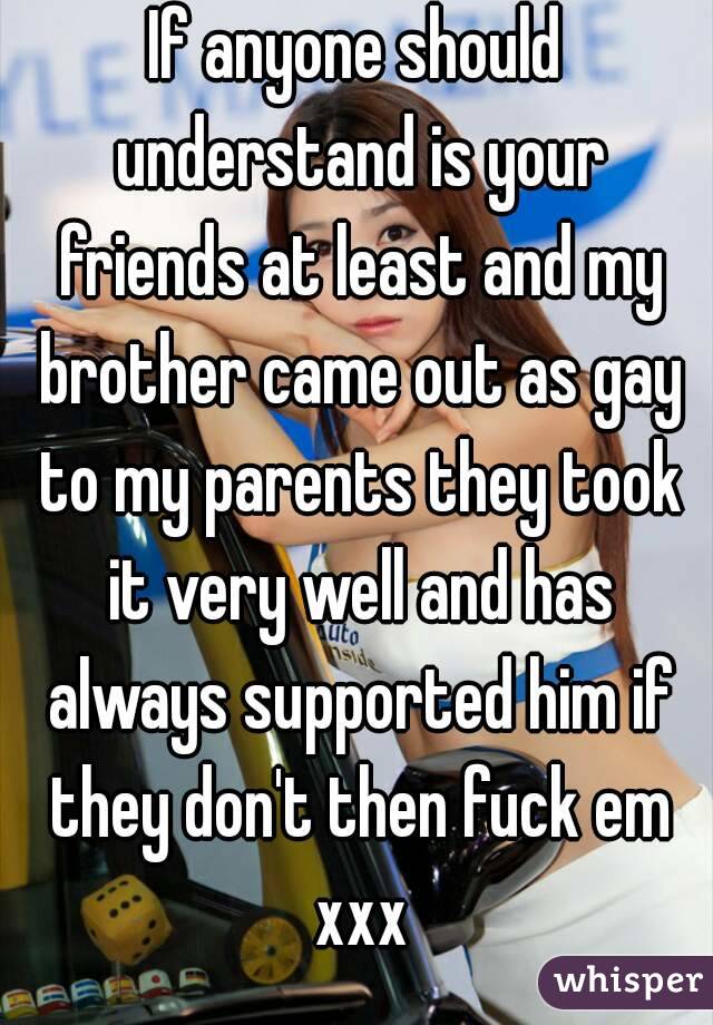 If anyone should understand is your friends at least and my brother came out as gay to my parents they took it very well and has always supported him if they don't then fuck em xxx