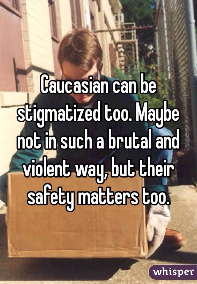 Caucasian can be stigmatized too. Maybe not in such a brutal and violent way, but their safety matters too. 