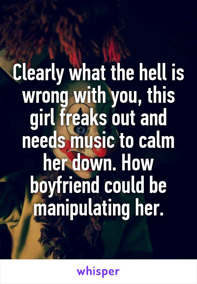 Clearly what the hell is wrong with you, this girl freaks out and needs music to calm her down. How boyfriend could be manipulating her.