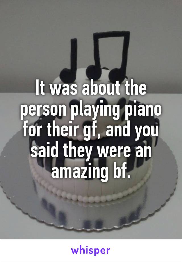 It was about the person playing piano for their gf, and you said they were an amazing bf.