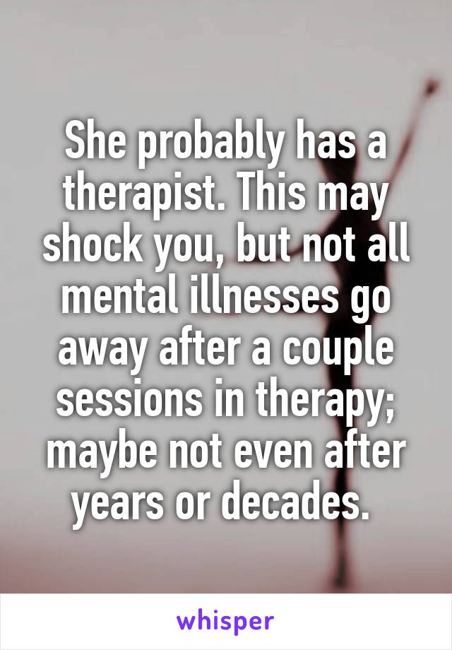 She probably has a therapist. This may shock you, but not all mental illnesses go away after a couple sessions in therapy; maybe not even after years or decades. 