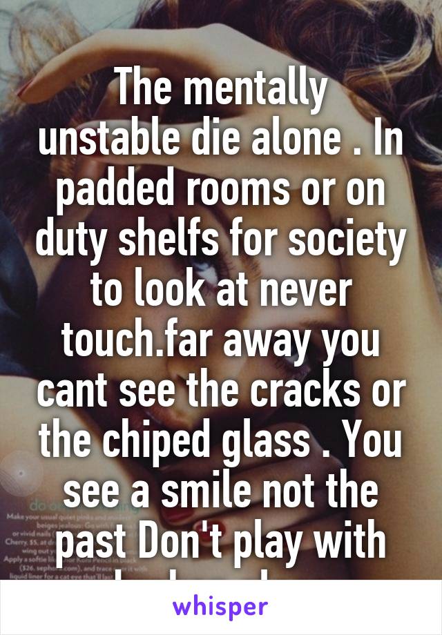  
The mentally unstable die alone . In padded rooms or on duty shelfs for society to look at never touch.far away you cant see the cracks or the chiped glass . You see a smile not the past Don't play with broken glass