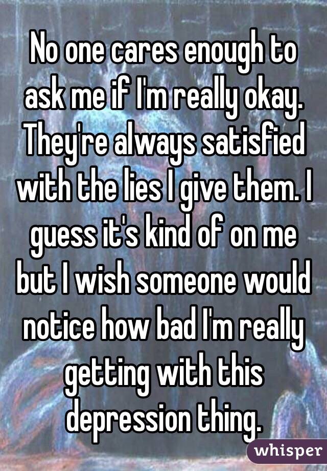 No one cares enough to ask me if I'm really okay. They're always satisfied with the lies I give them. I guess it's kind of on me but I wish someone would notice how bad I'm really getting with this depression thing. 