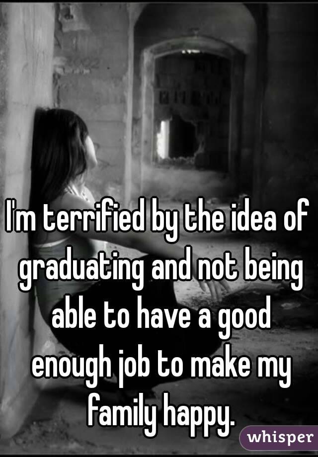 I'm terrified by the idea of graduating and not being able to have a good enough job to make my family happy.