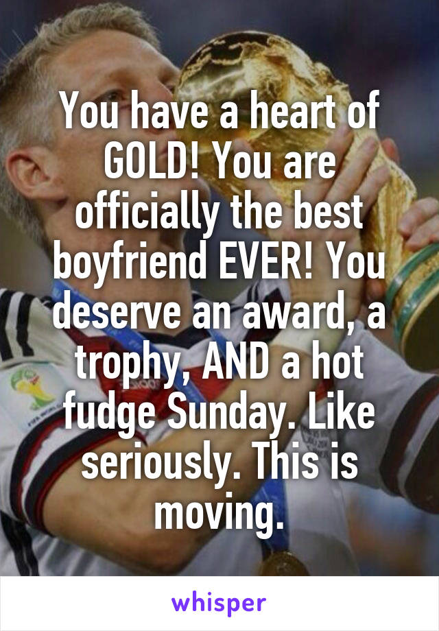 You have a heart of GOLD! You are officially the best boyfriend EVER! You deserve an award, a trophy, AND a hot fudge Sunday. Like seriously. This is moving.