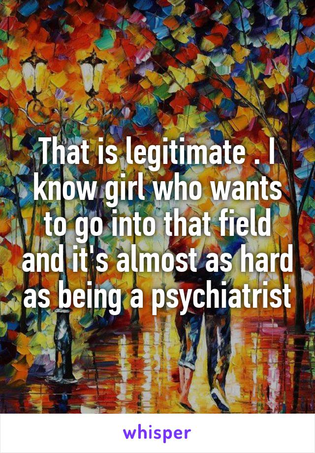 That is legitimate . I know girl who wants to go into that field and it's almost as hard as being a psychiatrist