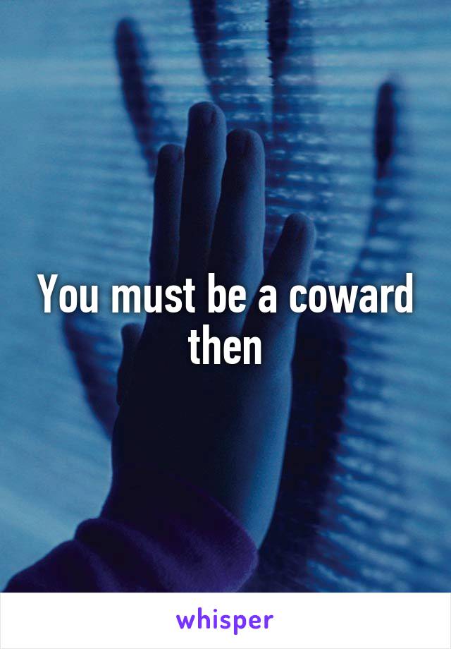 You must be a coward then