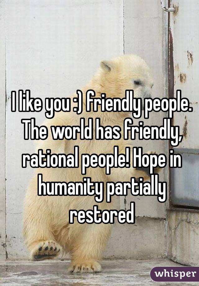 I like you :) friendly people. The world has friendly, rational people! Hope in humanity partially restored 