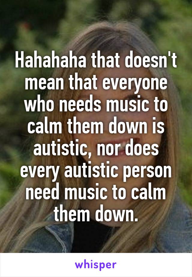 Hahahaha that doesn't mean that everyone who needs music to calm them down is autistic, nor does every autistic person need music to calm them down.