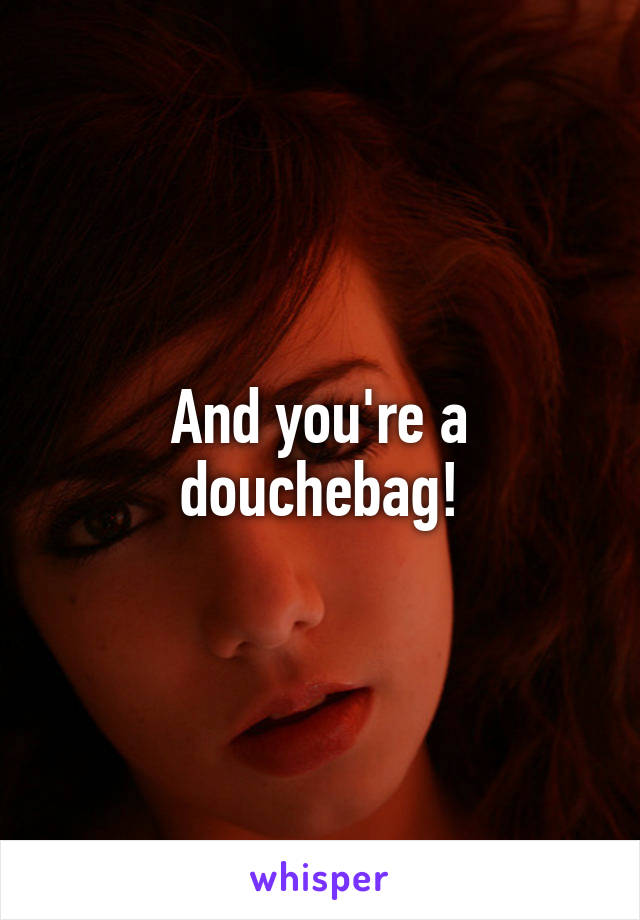 And you're a douchebag!