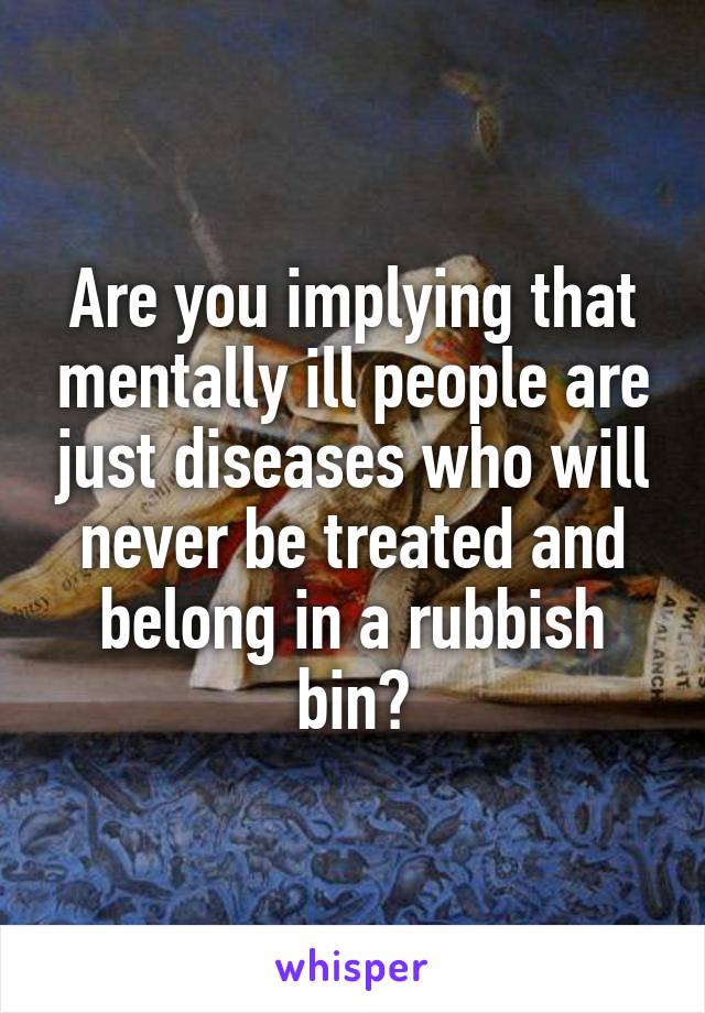 Are you implying that mentally ill people are just diseases who will never be treated and belong in a rubbish bin?