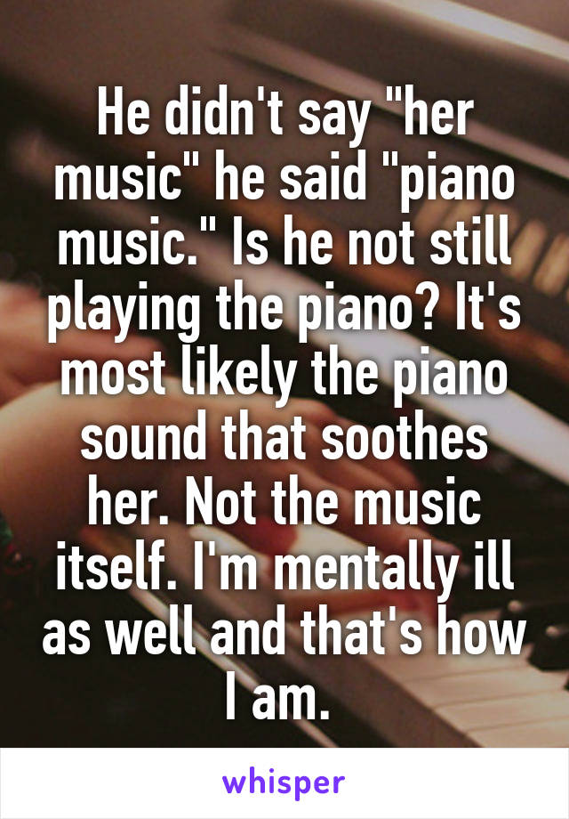 He didn't say "her music" he said "piano music." Is he not still playing the piano? It's most likely the piano sound that soothes her. Not the music itself. I'm mentally ill as well and that's how I am. 