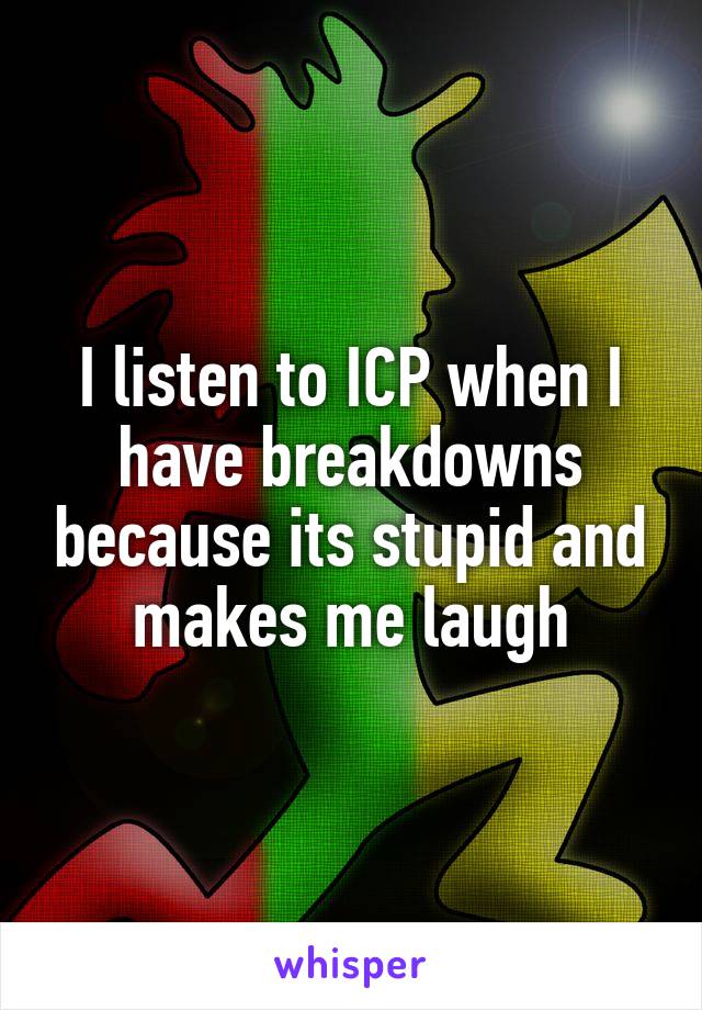 I listen to ICP when I have breakdowns because its stupid and makes me laugh