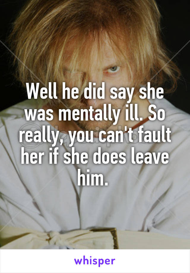 Well he did say she was mentally ill. So really, you can't fault her if she does leave him. 