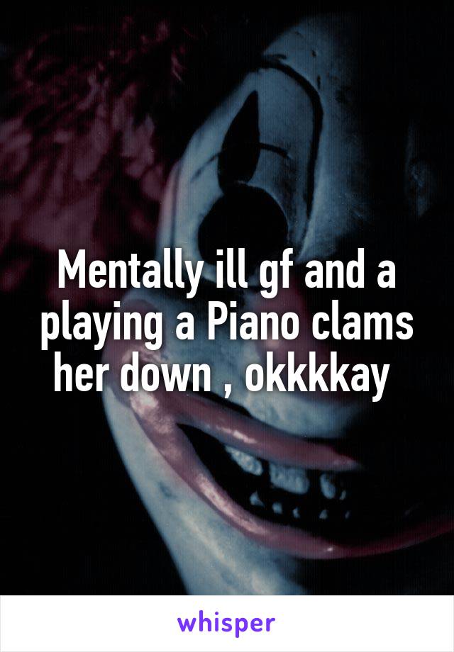 Mentally ill gf and a playing a Piano clams her down , okkkkay 