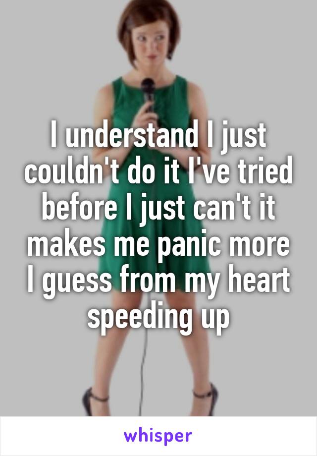 I understand I just couldn't do it I've tried before I just can't it makes me panic more I guess from my heart speeding up