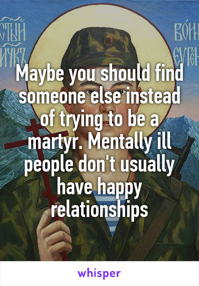 Maybe you should find someone else instead of trying to be a martyr. Mentally ill people don't usually have happy relationships