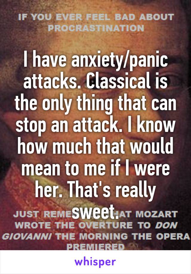 I have anxiety/panic attacks. Classical is the only thing that can stop an attack. I know how much that would mean to me if I were her. That's really sweet.