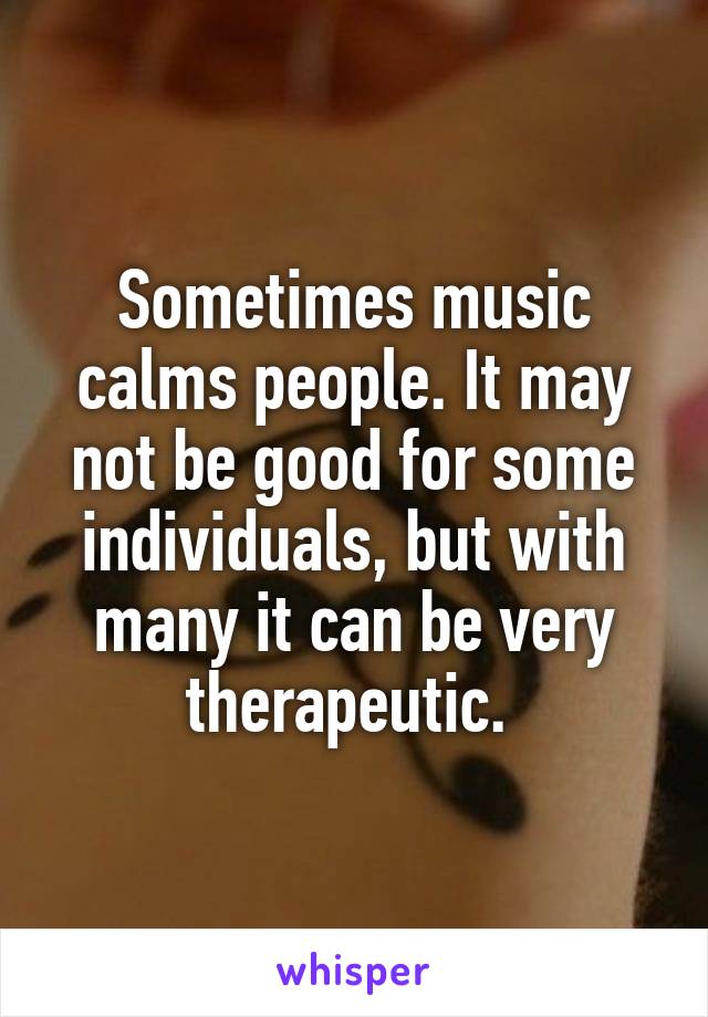 Sometimes music calms people. It may not be good for some individuals, but with many it can be very therapeutic. 