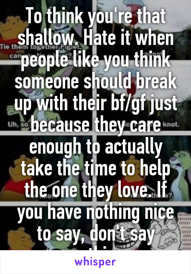 To think you're that shallow. Hate it when people like you think someone should break up with their bf/gf just because they care enough to actually take the time to help the one they love. If you have nothing nice to say, don't say anything.