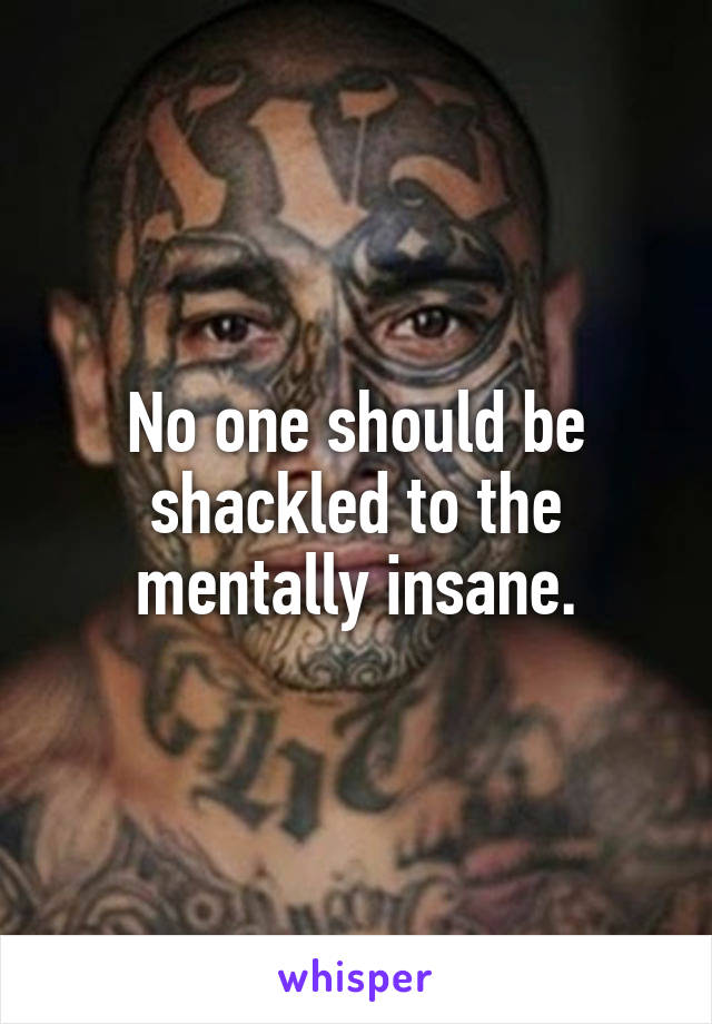 No one should be shackled to the mentally insane.