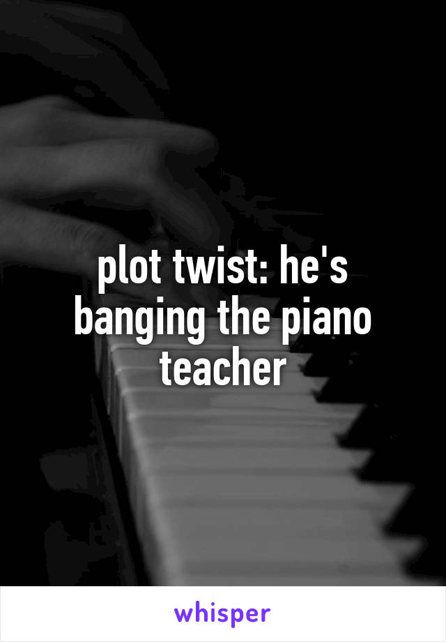 plot twist: he's banging the piano teacher