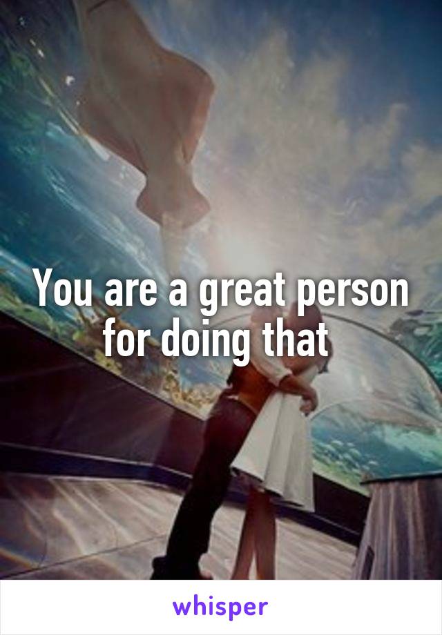 You are a great person for doing that 